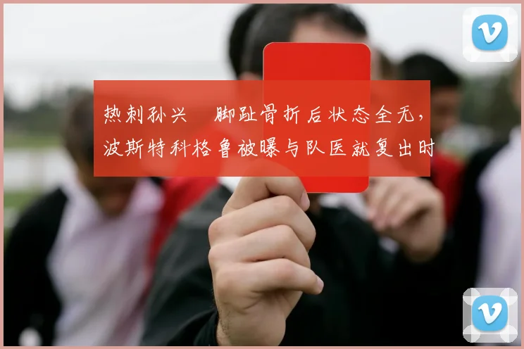 热刺孙兴慜脚趾骨折后状态全无，波斯特科格鲁被曝与队医就复出时间激烈争吵