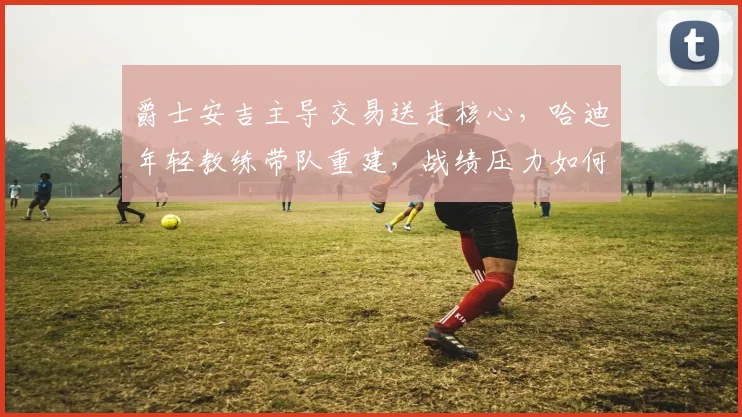 爵士安吉主导交易送走核心，哈迪年轻教练带队重建，战绩压力如何化解？