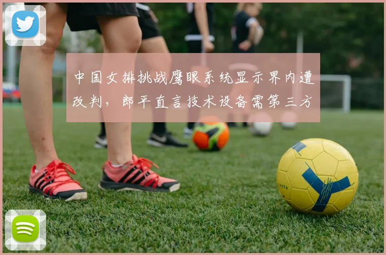 中国女排挑战鹰眼系统显示界内遭改判，郎平直言技术设备需第三方校准