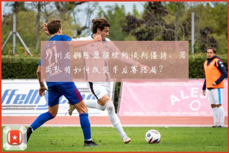 广州龙狮陈盈骏续约谈判僵持，若离队将如何改变季后赛格局？