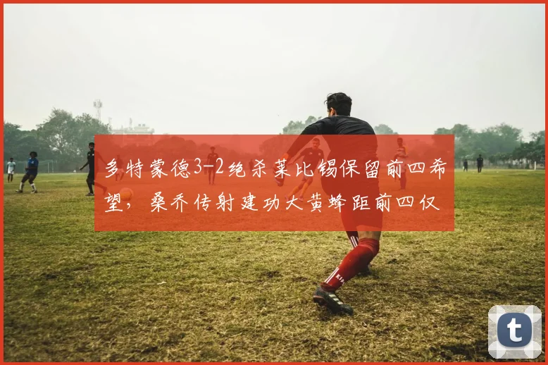 多特蒙德3-2绝杀莱比锡保留前四希望,桑乔传射建功大黄蜂距前四仅差1分