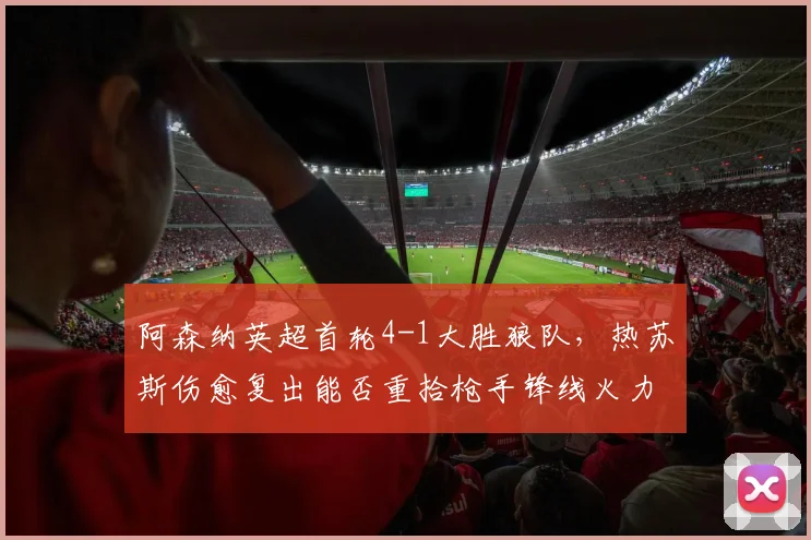 阿森纳英超首轮4-1大胜狼队，热苏斯伤愈复出能否重拾枪手锋线火力？