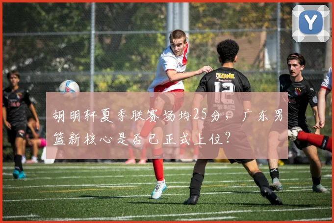 胡明轩夏季联赛场均25分，广东男篮新核心是否已正式上位？